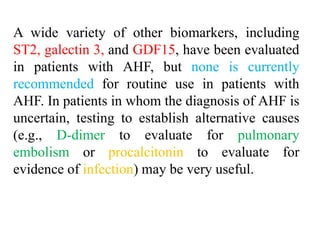 A wide variety of other biomarkers, including
ST2, galectin 3, and GDF15, have been evaluated
in patients with AHF, but none is currently
recommended for routine use in patients with
AHF. In patients in whom the diagnosis of AHF is
uncertain, testing to establish alternative causes
(e.g., D-dimer to evaluate for pulmonary
embolism or procalcitonin to evaluate for
evidence of infection) may be very useful.
 