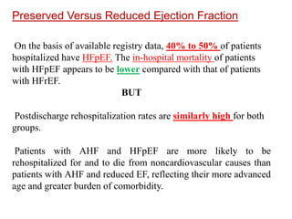 Preserved Versus Reduced Ejection Fraction
On the basis of available registry data, 40% to 50% of patients
hospitalized have HFpEF. The in-hospital mortality of patients
with HFpEF appears to be lower compared with that of patients
with HFrEF.
BUT
Postdischarge rehospitalization rates are similarly high for both
groups.
Patients with AHF and HFpEF are more likely to be
rehospitalized for and to die from noncardiovascular causes than
patients with AHF and reduced EF, reflecting their more advanced
age and greater burden of comorbidity.
 
