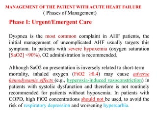 MANAGEMENT OF THE PATIENT WITH ACUTE HEART FAILURE
( Phases of Management)
Phase I: Urgent/Emergent Care
Dyspnea is the most common complaint in AHF patients, the
initial management of uncomplicated AHF usually targets this
symptom. In patients with severe hypoxemia (oxygen saturation
[SaO2] <90%), O2 administration is recommended.
Although SaO2 on presentation is inversely related to short-term
mortality, inhaled oxygen (FiO2 ≥0.4) may cause adverse
hemodynamic effects (e.g., hyperoxia-induced vasoconstriction) in
patients with systolic dysfunction and therefore is not routinely
recommended for patients without hypoxemia. In patients with
COPD, high FiO2 concentrations should not be used, to avoid the
risk of respiratory depression and worsening hypercarbia.
 