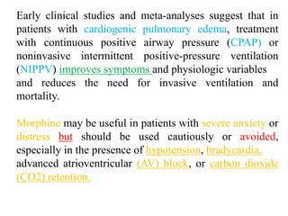 Early clinical studies and meta-analyses suggest that in
patients with cardiogenic pulmonary edema, treatment
with continuous positive airway pressure (CPAP) or
noninvasive intermittent positive-pressure ventilation
(NIPPV) improves symptoms and physiologic variables
and reduces the need for invasive ventilation and
mortality.
Morphine may be useful in patients with severe anxiety or
distress but should be used cautiously or avoided,
especially in the presence of hypotension, bradycardia,
advanced atrioventricular (AV) block, or carbon dioxide
(CO2) retention.
 
