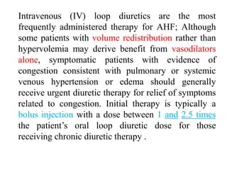 Intravenous (IV) loop diuretics are the most
frequently administered therapy for AHF; Although
some patients with volume redistribution rather than
hypervolemia may derive benefit from vasodilators
alone, symptomatic patients with evidence of
congestion consistent with pulmonary or systemic
venous hypertension or edema should generally
receive urgent diuretic therapy for relief of symptoms
related to congestion. Initial therapy is typically a
bolus injection with a dose between 1 and 2.5 times
the patient’s oral loop diuretic dose for those
receiving chronic diuretic therapy .
 
