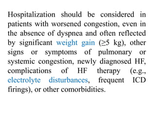 Hospitalization should be considered in
patients with worsened congestion, even in
the absence of dyspnea and often reflected
by significant weight gain (≥5 kg), other
signs or symptoms of pulmonary or
systemic congestion, newly diagnosed HF,
complications of HF therapy (e.g.,
electrolyte disturbances, frequent ICD
firings), or other comorbidities.
 