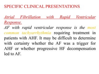 SPECIFIC CLINICAL PRESENTATIONS
Atrial Fibrillation with Rapid Ventricular
Response.
AF with rapid ventricular response is the most
common tachyarrhythmia requiring treatment in
patients with AHF. It may be difficult to determine
with certainty whether the AF was a trigger for
AHF or whether progressive HF decompensation
led to AF.
 