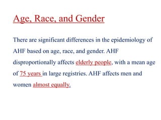 Age, Race, and Gender
There are significant differences in the epidemiology of
AHF based on age, race, and gender. AHF
disproportionally affects elderly people, with a mean age
of 75 years in large registries. AHF affects men and
women almost equally.
 
