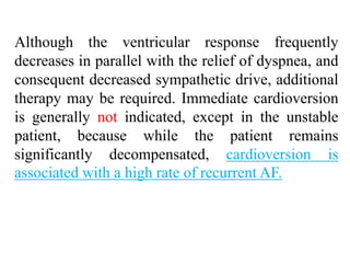 Although the ventricular response frequently
decreases in parallel with the relief of dyspnea, and
consequent decreased sympathetic drive, additional
therapy may be required. Immediate cardioversion
is generally not indicated, except in the unstable
patient, because while the patient remains
significantly decompensated, cardioversion is
associated with a high rate of recurrent AF.
 