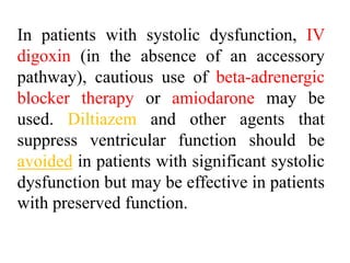 In patients with systolic dysfunction, IV
digoxin (in the absence of an accessory
pathway), cautious use of beta-adrenergic
blocker therapy or amiodarone may be
used. Diltiazem and other agents that
suppress ventricular function should be
avoided in patients with significant systolic
dysfunction but may be effective in patients
with preserved function.
 