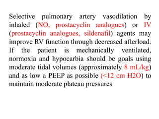 Selective pulmonary artery vasodilation by
inhaled (NO, prostacyclin analogues) or IV
(prostacyclin analogues, sildenafil) agents may
improve RV function through decreased afterload.
If the patient is mechanically ventilated,
normoxia and hypocarbia should be goals using
moderate tidal volumes (approximately 8 mL/kg)
and as low a PEEP as possible (<12 cm H2O) to
maintain moderate plateau pressures
 