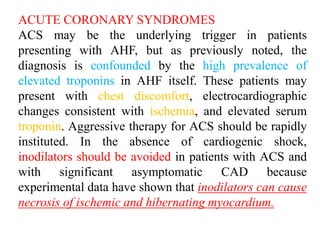 ACUTE CORONARY SYNDROMES
ACS may be the underlying trigger in patients
presenting with AHF, but as previously noted, the
diagnosis is confounded by the high prevalence of
elevated troponins in AHF itself. These patients may
present with chest discomfort, electrocardiographic
changes consistent with ischemia, and elevated serum
troponin. Aggressive therapy for ACS should be rapidly
instituted. In the absence of cardiogenic shock,
inodilators should be avoided in patients with ACS and
with significant asymptomatic CAD because
experimental data have shown that inodilators can cause
necrosis of ischemic and hibernating myocardium.
 