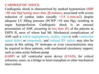CARDIOGENIC SHOCK
Cardiogenic shock is characterized by marked hypotension (SBP
<80 mm Hg) lasting more than 30 minutes, associated with severe
reduction of cardiac index (usually <1.8 L/min/m2) despite
adequate LV filling pressure (PCWP >18 mm Hg), resulting in
organ hypoperfusion. Cardiogenic shock is an unusual
presentation of AHF, occurring in less than 4% of the patients in
EHFS II, most of whom had MI. Mechanical complications of
AMI such a mitral regurgitation, cardiac rupture with ventricular
septal defect or tamponade, and isolated RV infarct may also be
causes in this setting. IV inotropes or even vasoconstrictors may
be required in these patients, with mechanical circulatory support,
such as intra-aortic balloon pump
(IABP) or left ventricular assist device (LVAD), for critical
refractory cases, as a bridge to heart transplant or other mechanical
intervention.
 