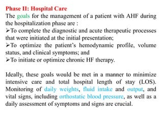 Phase II: Hospital Care
The goals for the management of a patient with AHF during
the hospitalization phase are :
To complete the diagnostic and acute therapeutic processes
that were initiated at the initial presentation;
To optimize the patient’s hemodynamic profile, volume
status, and clinical symptoms; and
To initiate or optimize chronic HF therapy.
Ideally, these goals would be met in a manner to minimize
intensive care and total hospital length of stay (LOS).
Monitoring of daily weights, fluid intake and output, and
vital signs, including orthostatic blood pressure, as well as a
daily assessment of symptoms and signs are crucial.
 