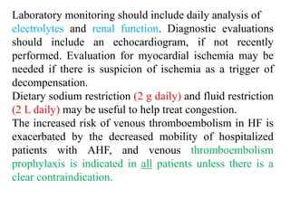 Laboratory monitoring should include daily analysis of
electrolytes and renal function. Diagnostic evaluations
should include an echocardiogram, if not recently
performed. Evaluation for myocardial ischemia may be
needed if there is suspicion of ischemia as a trigger of
decompensation.
Dietary sodium restriction (2 g daily) and fluid restriction
(2 L daily) may be useful to help treat congestion.
The increased risk of venous thromboembolism in HF is
exacerbated by the decreased mobility of hospitalized
patients with AHF, and venous thromboembolism
prophylaxis is indicated in all patients unless there is a
clear contraindication.
 