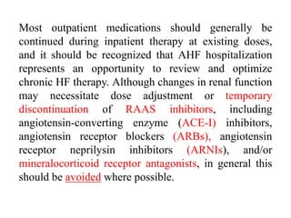 Most outpatient medications should generally be
continued during inpatient therapy at existing doses,
and it should be recognized that AHF hospitalization
represents an opportunity to review and optimize
chronic HF therapy. Although changes in renal function
may necessitate dose adjustment or temporary
discontinuation of RAAS inhibitors, including
angiotensin-converting enzyme (ACE-I) inhibitors,
angiotensin receptor blockers (ARBs), angiotensin
receptor neprilysin inhibitors (ARNIs), and/or
mineralocorticoid receptor antagonists, in general this
should be avoided where possible.
 