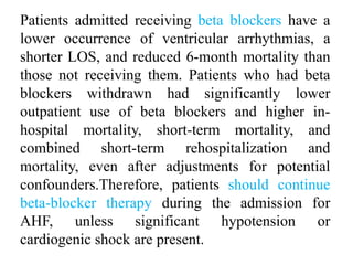 Patients admitted receiving beta blockers have a
lower occurrence of ventricular arrhythmias, a
shorter LOS, and reduced 6-month mortality than
those not receiving them. Patients who had beta
blockers withdrawn had significantly lower
outpatient use of beta blockers and higher in-
hospital mortality, short-term mortality, and
combined short-term rehospitalization and
mortality, even after adjustments for potential
confounders.Therefore, patients should continue
beta-blocker therapy during the admission for
AHF, unless significant hypotension or
cardiogenic shock are present.
 