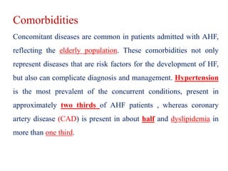 Comorbidities
Concomitant diseases are common in patients admitted with AHF,
reflecting the elderly population. These comorbidities not only
represent diseases that are risk factors for the development of HF,
but also can complicate diagnosis and management. Hypertension
is the most prevalent of the concurrent conditions, present in
approximately two thirds of AHF patients , whereas coronary
artery disease (CAD) is present in about half and dyslipidemia in
more than one third.
 