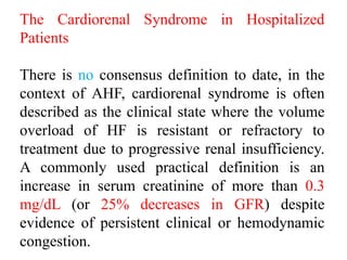 The Cardiorenal Syndrome in Hospitalized
Patients
There is no consensus definition to date, in the
context of AHF, cardiorenal syndrome is often
described as the clinical state where the volume
overload of HF is resistant or refractory to
treatment due to progressive renal insufficiency.
A commonly used practical definition is an
increase in serum creatinine of more than 0.3
mg/dL (or 25% decreases in GFR) despite
evidence of persistent clinical or hemodynamic
congestion.
 