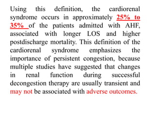 Using this definition, the cardiorenal
syndrome occurs in approximately 25% to
35% of the patients admitted with AHF,
associated with longer LOS and higher
postdischarge mortality. This definition of the
cardiorenal syndrome emphasizes the
importance of persistent congestion, because
multiple studies have suggested that changes
in renal function during successful
decongestion therapy are usually transient and
may not be associated with adverse outcomes.
 