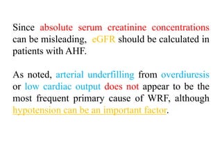 Since absolute serum creatinine concentrations
can be misleading, eGFR should be calculated in
patients with AHF.
As noted, arterial underfilling from overdiuresis
or low cardiac output does not appear to be the
most frequent primary cause of WRF, although
hypotension can be an important factor.
 