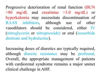 Progressive deterioration of renal function (BUN
>80 mg/dL and creatinine >3.0 mg/dL) or
hyperkalemia may necessitate discontinuation of
RAAS inhibitors, although use of other
vasodilators should be considered, either IV
(nitroglycerin or nitroprusside) or oral (isosorbide
dinitrate and hydralazine).
Increasing doses of diuretics are typically required,
although diuretic resistance may be profound.
Overall, the appropriate management of patients
with cardiorenal syndrome remains a major unmet
clinical challenge in AHF.
 