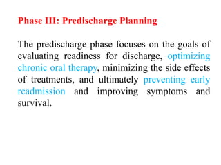 Phase III: Predischarge Planning
The predischarge phase focuses on the goals of
evaluating readiness for discharge, optimizing
chronic oral therapy, minimizing the side effects
of treatments, and ultimately preventing early
readmission and improving symptoms and
survival.
 