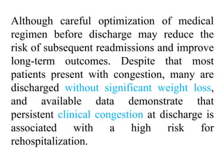 Although careful optimization of medical
regimen before discharge may reduce the
risk of subsequent readmissions and improve
long-term outcomes. Despite that most
patients present with congestion, many are
discharged without significant weight loss,
and available data demonstrate that
persistent clinical congestion at discharge is
associated with a high risk for
rehospitalization.
 