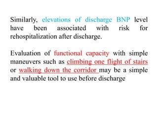 Similarly, elevations of discharge BNP level
have been associated with risk for
rehospitalization after discharge.
Evaluation of functional capacity with simple
maneuvers such as climbing one flight of stairs
or walking down the corridor may be a simple
and valuable tool to use before discharge
 
