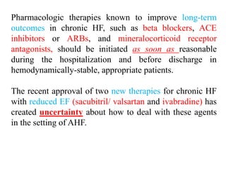 Pharmacologic therapies known to improve long-term
outcomes in chronic HF, such as beta blockers, ACE
inhibitors or ARBs, and mineralocorticoid receptor
antagonists, should be initiated as soon as reasonable
during the hospitalization and before discharge in
hemodynamically-stable, appropriate patients.
The recent approval of two new therapies for chronic HF
with reduced EF (sacubitril/ valsartan and ivabradine) has
created uncertainty about how to deal with these agents
in the setting of AHF.
 