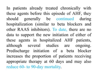 In patients already treated chronically with
these agents before this episode of AHF, they
should generally be continued during
hospitalization (similar to beta blockers and
other RAAS inhibitors). To date, there are no
data to support the new initiation of either of
these agents in hospitalized AHF patients,
although several studies are ongoing.
Predischarge initiation of a beta blocker
increases the proportion of patients receiving
appropriate therapy at 60 days and may also
reduce 60- to 90-day mortality.
 