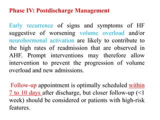 Phase IV: Postdischarge Management
Early recurrence of signs and symptoms of HF
suggestive of worsening volume overload and/or
neurohormonal activation are likely to contribute to
the high rates of readmission that are observed in
AHF. Prompt interventions may therefore allow
intervention to prevent the progression of volume
overload and new admissions.
Follow-up appointment is optimally scheduled within
7 to 10 days after discharge, but closer follow-up (<1
week) should be considered or patients with high-risk
features.
 