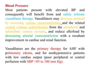 Blood Pressure
Most patients present with elevated BP and
consequently will benefit from and safely tolerate
vasodilator therapy. Vasodilators may decrease preload
by reversing venous vasoconstriction and the related
central volume redistribution from the peripheral and
splanchnic venous systems, and reduce afterload by
decreasing arterial vasoconstriction with a resultant
improvement in cardiac and renal function.
Vasodilators are the primary therapy for AHF with
pulmonary edema, and for nonhypotensive patients
with low cardiac output (poor peripheral or central
perfusion with SBP >85 to 100 mm Hg).
 