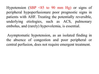Hypotension (SBP <85 to 90 mm Hg) or signs of
peripheral hypoperfusionare poor prognostic signs in
patients with AHF. Treating the potentially reversible,
underlying etiologies, such as ACS, pulmonary
embolus, and (rarely) hypovolemia, is essential.
Asymptomatic hypotension, as an isolated finding in
the absence of congestion and poor peripheral or
central perfusion, does not require emergent treatment.
 