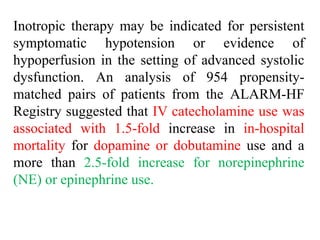 Inotropic therapy may be indicated for persistent
symptomatic hypotension or evidence of
hypoperfusion in the setting of advanced systolic
dysfunction. An analysis of 954 propensity-
matched pairs of patients from the ALARM-HF
Registry suggested that IV catecholamine use was
associated with 1.5-fold increase in in-hospital
mortality for dopamine or dobutamine use and a
more than 2.5-fold increase for norepinephrine
(NE) or epinephrine use.
 