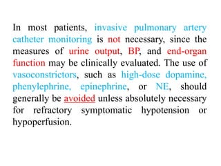 In most patients, invasive pulmonary artery
catheter monitoring is not necessary, since the
measures of urine output, BP, and end-organ
function may be clinically evaluated. The use of
vasoconstrictors, such as high-dose dopamine,
phenylephrine, epinephrine, or NE, should
generally be avoided unless absolutely necessary
for refractory symptomatic hypotension or
hypoperfusion.
 