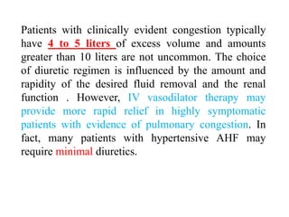 Patients with clinically evident congestion typically
have 4 to 5 liters of excess volume and amounts
greater than 10 liters are not uncommon. The choice
of diuretic regimen is influenced by the amount and
rapidity of the desired fluid removal and the renal
function . However, IV vasodilator therapy may
provide more rapid relief in highly symptomatic
patients with evidence of pulmonary congestion. In
fact, many patients with hypertensive AHF may
require minimal diuretics.
 