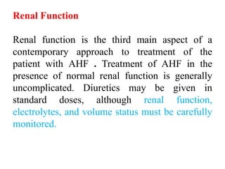 Renal Function
Renal function is the third main aspect of a
contemporary approach to treatment of the
patient with AHF . Treatment of AHF in the
presence of normal renal function is generally
uncomplicated. Diuretics may be given in
standard doses, although renal function,
electrolytes, and volume status must be carefully
monitored.
 