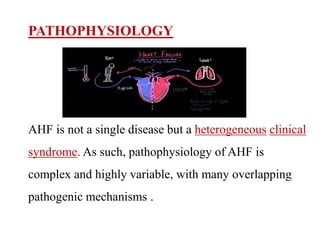 PATHOPHYSIOLOGY
AHF is not a single disease but a heterogeneous clinical
syndrome. As such, pathophysiology of AHF is
complex and highly variable, with many overlapping
pathogenic mechanisms .
 