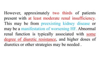 However, approximately two thirds of patients
present with at least moderate renal insufficiency.
This may be from preexisting kidney disease or
may be a manifestation of worsening HF. Abnormal
renal function is typically associated with some
degree of diuretic resistance, and higher doses of
diuretics or other strategies may be needed .
 