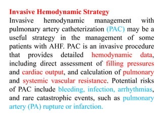 Invasive Hemodynamic Strategy
Invasive hemodynamic management with
pulmonary artery catheterization (PAC) may be a
useful strategy in the management of some
patients with AHF. PAC is an invasive procedure
that provides detailed hemodynamic data,
including direct assessment of filling pressures
and cardiac output, and calculation of pulmonary
and systemic vascular resistance. Potential risks
of PAC include bleeding, infection, arrhythmias,
and rare catastrophic events, such as pulmonary
artery (PA) rupture or infarction.
 