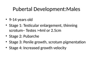 Pubertal Development:Males
• 9-14 years old
• Stage 1: Testicular enlargement, thinning
scrotum– Testes >4ml or 2.5cm
• Stage 2: Pubarche
• Stage 3: Penile growth, scrotum pigmentation
• Stage 4: Increased growth velocity
 