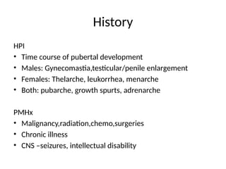 History
HPI
• Time course of pubertal development
• Males: Gynecomastia,testicular/penile enlargement
• Females: Thelarche, leukorrhea, menarche
• Both: pubarche, growth spurts, adrenarche
PMHx
• Malignancy,radiation,chemo,surgeries
• Chronic illness
• CNS –seizures, intellectual disability
 