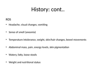 History: cont..
ROS
• Headache, visual changes, vomiting
• Sense of smell (anosmia)
• Temperature intolerance, weight, skin/hair changes, bowel movements
• Abdominal mass, pain, energy levels, skin pigmentation
• Watery, fatty, loose stools
• Weight and nutritional status
 