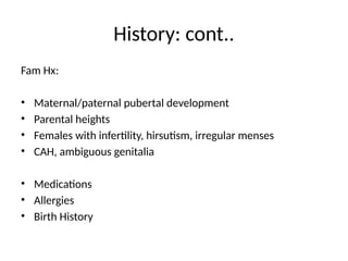 History: cont..
Fam Hx:
• Maternal/paternal pubertal development
• Parental heights
• Females with infertility, hirsutism, irregular menses
• CAH, ambiguous genitalia
• Medications
• Allergies
• Birth History
 