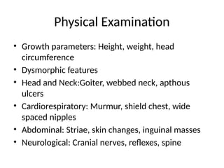 Physical Examination
• Growth parameters: Height, weight, head
circumference
• Dysmorphic features
• Head and Neck:Goiter, webbed neck, apthous
ulcers
• Cardiorespiratory: Murmur, shield chest, wide
spaced nipples
• Abdominal: Striae, skin changes, inguinal masses
• Neurological: Cranial nerves, reflexes, spine
 