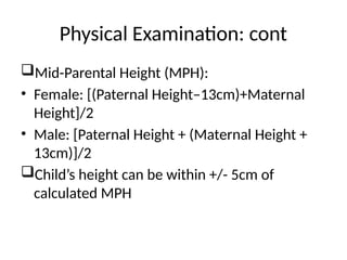 Physical Examination: cont
Mid-Parental Height (MPH):
• Female: [(Paternal Height–13cm)+Maternal
Height]/2
• Male: [Paternal Height + (Maternal Height +
13cm)]/2
Child’s height can be within +/- 5cm of
calculated MPH
 
