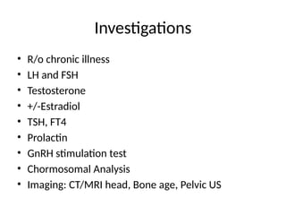 Investigations
• R/o chronic illness
• LH and FSH
• Testosterone
• +/-Estradiol
• TSH, FT4
• Prolactin
• GnRH stimulation test
• Chormosomal Analysis
• Imaging: CT/MRI head, Bone age, Pelvic US
 