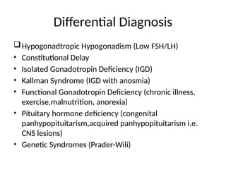 Differential Diagnosis
Hypogonadtropic Hypogonadism (Low FSH/LH)
• Constitutional Delay
• Isolated Gonadotropin Deficiency (IGD)
• Kallman Syndrome (IGD with anosmia)
• Functional Gonadotropin Deficiency (chronic illness,
exercise,malnutrition, anorexia)
• Pituitary hormone deficiency (congenital
panhypopituitarism,acquired panhypopituitarism i.e.
CNS lesions)
• Genetic Syndromes (Prader-Wili)
 