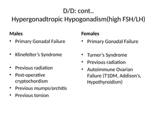 D/D: cont..
Hypergonadtropic Hypogonadism(high FSH/LH)
Males
• Primary Gonadal Failure
• Klinefelter’s Syndrome
• Previous radiation
• Post-operative
cryptochordism
• Previous mumps/orchitis
• Previous torsion
Females
• Primary Gonadal Failure
• Turner’s Syndrome
• Previous radiation
• Autoimmune Ovarian
Failure (T1DM, Addison’s,
Hypothyroidism)
 