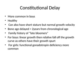 Constitutional Delay
• More common in boys
• Healthy
• Can also have short stature but normal growth velocity
• Bone age delayed > 2years from chronological age
• Family history of “late bloomers”
• For boys: linear growth then relative fall off the growth
curve as others have their growth spurt
• For girls: functional gonadotropin deficiency more
common
 