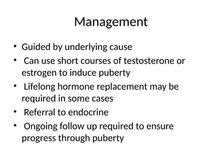 Management
• Guided by underlying cause
• Can use short courses of testosterone or
estrogen to induce puberty
• Lifelong hormone replacement may be
required in some cases
• Referral to endocrine
• Ongoing follow up required to ensure
progress through puberty
 