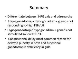 Summary
• Differentiate between HPG axis and adrenarche
• Hypergonadotropic hypogonadism= gonads not
responding so high FSH/LH
• Hypogonadotropic hypogonadism = gonads not
stimulated so low FSH/LH
• Constitutional delay most common reason for
delayed puberty in boys and functional
gonadotropin deficiency in girls
 