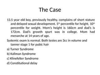 The Case
13.5 year old boy, previously healthy, complains of short stature
and delayed sexual development. 5th
percentile for height, 10th
percentile for weight. Mom’s height is 160cm and dad’s is
172cm. Dad’s growth spurt was in college. Mom had
menarche at 14 years of age.
Systemic exam is normal. Both testes are 3cc in volume and
tanner stage 1 for pubic hair
a) Turner Syndrome
b) Kallman Syndrome
c) Klinefelter Syndrome
d) Constitutional delay
 